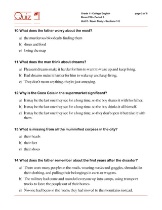 Quiz #1                                       Grade 11 College English
                                              Room 210 - Period 5
                                              Unit 2 - Novel Study - Sections 1-5
                                                                                     page 3 of 6




10.What does the father worry about the most?

  a) the murderous bloodcults ﬁnding them
  b) shoes and food
  c) losing the map


11.What does the man think about dreams?

  a) Pleasant dreams make it harder for him to want to wake up and keep living.
  b) Bad dreams make it harder for him to wake up and keep living.
  c) They don’t mean anything; they’re just annoying.


12.Why is the Coca Cola in the supermarket significant?

  a) It may be the last one they see for a long time, so the boy shares it with his father.
  b) It may be the last one they see for a long time, so the boy drinks it all himself.
  c) It may be the last one they see for a long time, so they don’t open it but take it with
     them.


13.What is missing from all the mummified corpses in the city?

  a) their heads
  b) their feet
  c) their shoes


14.What does the father remember about the first years after the disaster?

  a) There were many people on the roads, wearing masks and goggles, shrouded in
     their clothing, and pulling their belongings in carts or wagons.
  b) The military had come and rounded everyone up into camps, using transport
     trucks to force the people out of their homes.
  c) No-one had been on the roads; they had moved to the mountains instead.
 