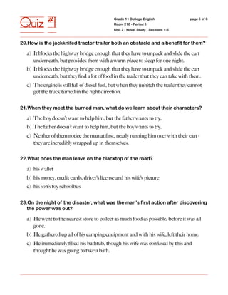 Quiz #1                                       Grade 11 College English
                                              Room 210 - Period 5
                                              Unit 2 - Novel Study - Sections 1-5
                                                                                    page 5 of 6




20.How is the jackknifed tractor trailer both an obstacle and a benefit for them?

  a) It blocks the highway bridge enough that they have to unpack and slide the cart
     underneath, but provides them with a warm place to sleep for one night.
  b) It blocks the highway bridge enough that they have to unpack and slide the cart
     underneath, but they ﬁnd a lot of food in the trailer that they can take with them.
  c) The engine is still full of diesel fuel, but when they unhitch the trailer they cannot
     get the truck turned in the right direction.


21.When they meet the burned man, what do we learn about their characters?

  a) The boy doesn’t want to help him, but the father wants to try.
  b) The father doesn’t want to help him, but the boy wants to try.
  c) Neither of them notice the man at ﬁrst, nearly running him over with their cart -
     they are incredibly wrapped up in themselves.


22.What does the man leave on the blacktop of the road?

  a) his wallet
  b) his money, credit cards, driver’s license and his wife’s picture
  c) his son’s toy schoolbus


23.On the night of the disaster, what was the man’s first action after discovering
   the power was out?

  a) He went to the nearest store to collect as much food as possible, before it was all
     gone.
  b) He gathered up all of his camping equipment and with his wife, left their home.
  c) He immediately ﬁlled his bathtub, though his wife was confused by this and
     thought he was going to take a bath.
 