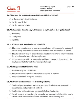 Quiz #1                                       Grade 11 College English
                                              Room 210 - Period 5
                                              Unit 2 - Novel Study - Sections 1-5
                                                                                    page 6 of 6




24.When was the last time the man had heard birds in the air?

  a) in the early years after the disaster
  b) the day his wife died
  c) the day his son was born

25.What game(s) does he play with his son at night, before they go to sleep?

  a) Monopoly
  b) Card games
  c) Scrabble

26.How did his wife feel about their situation?

  a) There is no point in trying to survive; eventually, they will be caught by a gang and
     terrible things will happen to them, no matter how hard the man tries to avoid it.
  b) They have to do whatever it takes to make sure their son survives - she would sacri-
     ﬁce herself to make sure he had enough to eat.
  c) She decided to go with a new man who could provide more food and security for
     her, because the father’s eﬀorts weren’t good enough.

27.What happened to the man’s wife?

  a) She went away and killed herself.
  b) They had to leave her behind when she was too sick to continue.
  c) She was kidnapped by a gang, and killed.

28.What were the circumstances of the boy’s birth?

  a) In a barn by the side of the road, a few years after the disaster; she was alone, be-
     cause the man had gone to look for food.
  b) In a hospital with doctors and nurses, right before the disaster.
  c) In their home, in her own bed; the man delivered his son with dishwashing gloves,
     kitchen shears for the umbilical cord, and a towel for a swaddling cloth.
 