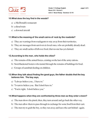 Quiz #3                                      Grade 11 College English
                                             Room 210 - Period 5
                                             Unit 2 - Novel Study - Sections 12-16
                                                                                     page 3 of 6




10.What does the boy find in the woods?

  a) a McDonald’s restaurant
  b) a diesel train
  c) a downed aircraft


11.What is the meaning of the small cairns of rock by the roadside?

  a) They are warnings from roadagents to stay away from their territories.
  b) They are messages from survivors to loved ones, who are probably already dead.
  c) They are small caches of left-over food, that no-one has yet claimed.


12.According to the man, who holds the cities?

  a) The remains of the armed forces, existing on the last of the army rations.
  b) Soot-blackened looters who tunnel through the remains of buildings for food.
  c) Groups of cannibals feeding on children.


13.When they talk about finding the good guys, the father doubts that the boy
   believes him. The boy says,

  a) “I always believe you... I have to.”
  b) “I want to believe you. But I don’t have to.”
  c) “You’re right. I don’t believe you.”


14.What happens when they are confronted by three men as they enter a town?

  a) The man shows his pistol; then, they turn around and go back the other way.
  b) The men allow them to pass through in exchange for some food from their cart.
  c) The men try to grab the boy, so they run away and leave the cart behind - again.
 