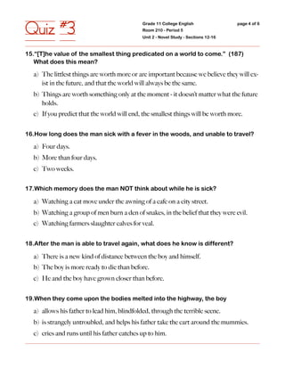 Quiz #3                                      Grade 11 College English
                                             Room 210 - Period 5
                                             Unit 2 - Novel Study - Sections 12-16
                                                                                     page 4 of 6




15.“[T]he value of the smallest thing predicated on a world to come.” (187)
   What does this mean?

  a) The littlest things are worth more or are important because we believe they will ex-
     ist in the future, and that the world will always be the same.
  b) Things are worth something only at the moment - it doesn’t matter what the future
     holds.
  c) If you predict that the world will end, the smallest things will be worth more.


16.How long does the man sick with a fever in the woods, and unable to travel?

  a) Four days.
  b) More than four days.
  c) Two weeks.


17.Which memory does the man NOT think about while he is sick?

  a) Watching a cat move under the awning of a cafe on a city street.
  b) Watching a group of men burn a den of snakes, in the belief that they were evil.
  c) Watching farmers slaughter calves for veal.


18.After the man is able to travel again, what does he know is different?

  a) There is a new kind of distance between the boy and himself.
  b) The boy is more ready to die than before.
  c) He and the boy have grown closer than before.


19.When they come upon the bodies melted into the highway, the boy

  a) allows his father to lead him, blindfolded, through the terrible scene.
  b) is strangely untroubled, and helps his father take the cart around the mummies.
  c) cries and runs until his father catches up to him.
 