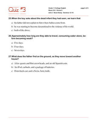 Quiz #3                                     Grade 11 College English
                                            Room 210 - Period 5
                                            Unit 2 - Novel Study - Sections 12-16
                                                                                    page 6 of 6




25.When the boy asks about the dead infant they had seen, we learn that

  a) his father did not explain to him where babies come from.
  b) he was starting to become desensitized to the violence of his world.
  c) both of the above.

26.Approximately how long are they able to travel, consuming water alone, be-
   fore becoming weak?

  a) Five days.
  b) Four days.
  c) Seven days.

27.What does the father find on the ground, as they move toward another
   house?

  a) A few quartz and ﬂint arrowheads, and an old Spanish coin.
  b) An iPod, earbuds, and a package of batteries.
  c) Hotwheels cars and a Swiss Army knife.
 