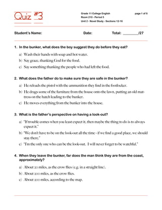 Quiz #3                                       Grade 11 College English
                                              Room 210 - Period 5
                                              Unit 2 - Novel Study - Sections 12-16
                                                                                      page 1 of 6




Student’s Name:                                 Date:                    Total: _________/27



1. In the bunker, what does the boy suggest they do before they eat?

  a) Wash their hands with soap and hot water.
  b) Say grace, thanking God for the food.
  c) Say something thanking the people who had left the food.


2. What does the father do to make sure they are safe in the bunker?

  a) He reloads the pistol with the ammunition they ﬁnd in the footlocker.
  b) He drags some of the furniture from the house onto the lawn, putting an old mat-
     tress on the hatch leading to the bunker.
  c) He moves everything from the bunker into the house.


3. What is the father’s perspective on having a look-out?

  a) “If trouble comes when you least expect it, then maybe the thing to do is to always
     expect it.”
  b) “We don’t have to be on the look-out all the time - if we ﬁnd a good place, we should
     stay there.”
  c) “I’m the only one who can be the look-out. I will never forget to be watchful.”


4. When they leave the bunker, far does the man think they are from the coast,
   approximately?

  a) About 20 miles, as the crow ﬂies (e.g. in a straight line).
  b) About 200 miles, as the crow ﬂies.
  c) About 200 miles, according to the map.
 