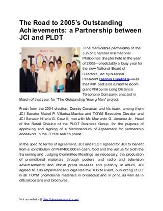 The Road to 2005’s Outstanding
Achievements: a Partnership between
JCI and PLDT
One memorable partnership of the
Junior Chamber International
Philippines chapter held in the year
of 2005—predictably a busy year for
the new National Board of
Directors, led by National
President Dennis Cunanan—was
that with past and current telecom
giant Philippine Long Distance
Telephone Company, enacted in
March of that year, for “The Outstanding Young Men” project.
Fresh from the 2004 election, Dennis Cunanan and his team, among them
JCI Senator Mabel P. Villarica-Mamba and TOYM Executive Director and
JCI Senator Hilario G. Cruz II, met with Mr. Menardo G. Jimenez Jr., Head
of the Retail Division of the PLDT Business Group, for the purpose of
approving and signing of a Memorandum of Agreement for partnership
endeavors in the TOYM search phase.
In the specific terms of agreement, JCI and PLDT agreed for JCI to benefit
from a contribution of PHP400,000 in cash; food and the venue for both the
Screening and Judging Committee Meetings as necessary; the production
of promotional materials through posters and radio and television
advertisements; and official press releases and publicity. In return, JCI
agreed to fully implement and organize the TOYM event, publicizing PLDT
in all TOYM promotional materials in broadcast and in print, as well as in
official posters and brochures.

Visit our website @ http://denniscunananjci.com/

 