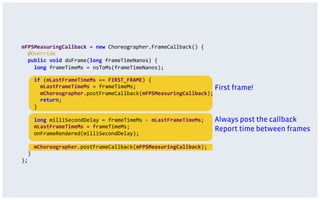 mFPSMeasuringCallback	
  =	
  new	
  Choreographer.FrameCallback()	
  {	
  
	
  	
  @Override	
  
	
  	
  public	
  void	
  doFrame(long	
  frameTimeNanos)	
  {	
  
	
  	
  	
  	
  	
  long	
  frameTimeMs	
  =	
  nsToMs(frameTimeNanos);
	
  	
  	
  	
  if	
  (mLastFrameTimeMs	
  ==	
  FIRST_FRAME)	
  {	
  
	
  	
  	
  	
  	
  	
  mLastFrameTimeMs	
  =	
  frameTimeMs;	
  
	
  	
  	
  	
  	
  	
  mChoreographer.postFrameCallback(mFPSMeasuringCallback);	
  
	
  	
  	
  	
  	
  	
  return;	
  
	
  	
  	
  	
  }
	
  	
  	
  	
  long	
  milliSecondDelay	
  =	
  frameTimeMs	
  -­‐	
  mLastFrameTimeMs;	
  
	
  	
  	
  	
  mLastFrameTimeMs	
  =	
  frameTimeMs;	
  
	
  	
  	
  	
  onFrameRendered(milliSecondDelay);	
  
	
  
	
  	
  	
  	
  mChoreographer.postFrameCallback(mFPSMeasuringCallback);	
  
	
  	
  }	
  
};
First frame!
Report time between frames
Always post the callback
 