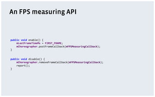 An FPS measuring API
public	
  void	
  enable()	
  {	
  
	
  	
  	
  	
  mLastFrameTimeMs	
  =	
  FIRST_FRAME;	
  
	
  	
  	
  	
  mChoreographer.postFrameCallback(mFPSMeasuringCallback);	
  
}	
  
public	
  void	
  disable()	
  {	
  
	
  	
  	
  	
  mChoreographer.removeFrameCallback(mFPSMeasuringCallback);	
  
	
  	
  	
  	
  report();	
  
}	
  
 
