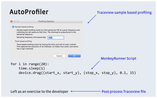 AutoProﬁler
for	
  i	
  in	
  range(20):	
  
	
  	
  	
  	
  time.sleep(1)	
  
	
  	
  	
  	
  device.drag((start_x,	
  start_y),	
  (stop_x,	
  stop_y),	
  0.1,	
  15)	
  
Traceview sample based proﬁling
MonkeyRunner Script
Left as an exercise to the developer Post-process Traceview ﬁle
 