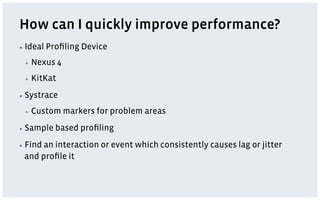 How can I quickly improve performance?
▪  Ideal Proﬁling Device
▪  Nexus 4
▪  KitKat
▪  Systrace
▪  Custom markers for problem areas
▪  Sample based proﬁling
▪  Find an interaction or event which consistently causes lag or jitter
and proﬁle it
 