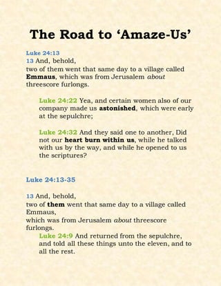 The Road to ‘Amaze-Us’
Luke 24:13
13 And, behold,
two of them went that same day to a village called
Emmaus, which was from Jerusalem about
threescore furlongs.
Luke 24:22 Yea, and certain women also of our
company made us astonished, which were early
at the sepulchre;
Luke 24:32 And they said one to another, Did
not our heart burn within us, while he talked
with us by the way, and while he opened to us
the scriptures?
Luke 24:13-35
13 And, behold,
two of them went that same day to a village called
Emmaus,
which was from Jerusalem about threescore
furlongs.
Luke 24:9 And returned from the sepulchre,
and told all these things unto the eleven, and to
all the rest.
 
