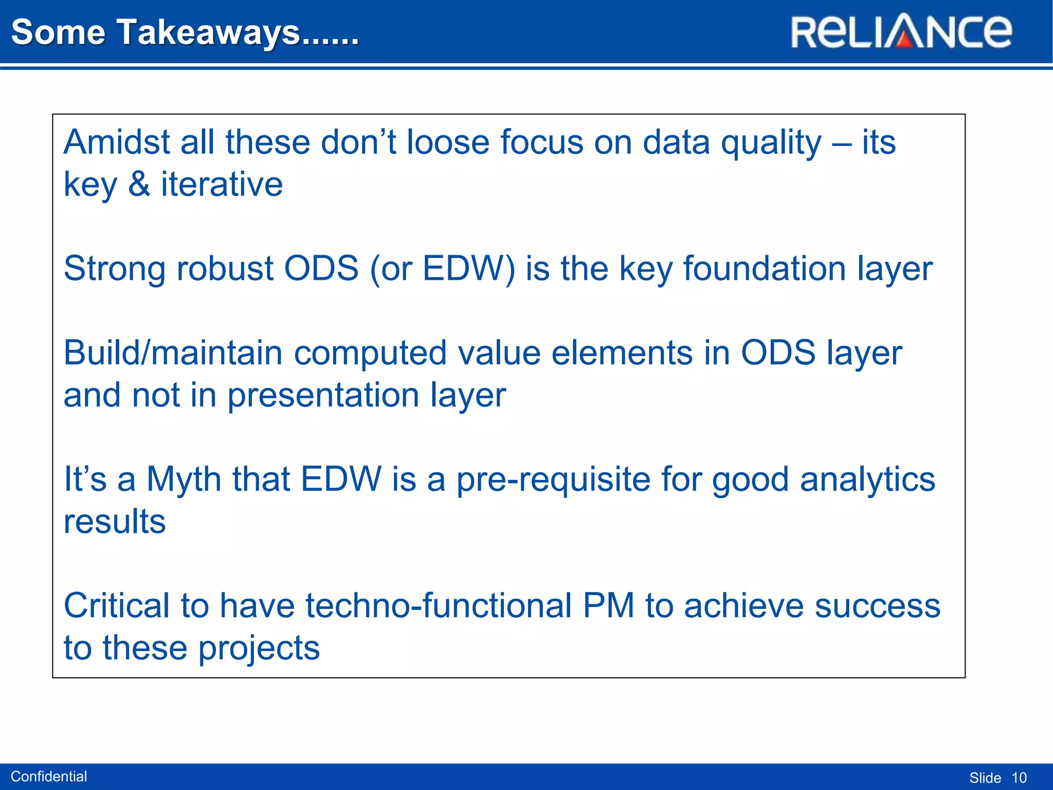 Some Takeaways......
Amidst all these don’t loose focus on data quality – its
key & iterative
Strong robust ODS (or EDW) is the key foundation layer
Build/maintain computed value elements in ODS layer
and not in presentation layer

It’s a Myth that EDW is a pre-requisite for good analytics
results
Critical to have techno-functional PM to achieve success
to these projects

Confidential

Slide 10

 