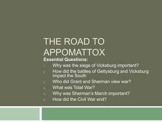 THE ROAD TO
APPOMATTOX
Essential Questions:
1. Why was the siege of Vicksburg important?
2. How did the battles of Gettysburg and Vicksburg
   impact the South
3. Who did Grant and Sherman view war?
4. What was Total War?
5. Why was Sherman’s March important?
6. How did the Civil War end?
 