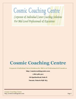 Cosmic Coaching Centre
Corporate & Individual Career Solutions for Mid-Level Professionals & Executives
http://cosmiccoachingcentre.com
1-866-486-4112
781 Spadina Road, Suite B
Toronto, Ontario M5P 2X5

Cosmic Coaching Centre
http://cosmiccoachingcentre.com

Page 1

 
