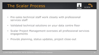 • Pre-sales technical staff work closely with professional
services staff
• Validated technical solutions on your data centre floor
• Scalar Project Management oversees all professional services
engagements
• Provide planning, status updates, project close-out
The Scalar Process
© 2014 Scalar Decisions Inc. Not for distribution outside of intended audience. 47
 