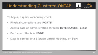 To begin, a quick vocabulary check
• Physical connections are PORTS
• Access data or administration through INTERFACES (LIFs)
• Each controller is a NODE
• Data is served by a Storage Virtual Machine, or SVM
Understanding Clustered ONTAP
© 2014 Scalar Decisions Inc. Not for distribution outside of intended audience. 49
 