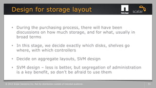 • During the purchasing process, there will have been
discussions on how much storage, and for what, usually in
broad terms
• In this stage, we decide exactly which disks, shelves go
where, with which controllers
• Decide on aggregate layouts, SVM design
• SVM design – less is better, but segregation of administration
is a key benefit, so don’t be afraid to use them
Design for storage layout
© 2014 Scalar Decisions Inc. Not for distribution outside of intended audience. 51
 