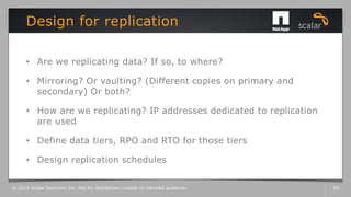 • Are we replicating data? If so, to where?
• Mirroring? Or vaulting? (Different copies on primary and
secondary) Or both?
• How are we replicating? IP addresses dedicated to replication
are used
• Define data tiers, RPO and RTO for those tiers
• Design replication schedules
Design for replication
© 2014 Scalar Decisions Inc. Not for distribution outside of intended audience. 53
 