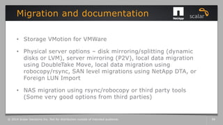 • Storage VMotion for VMWare
• Physical server options – disk mirroring/splitting (dynamic
disks or LVM), server mirroring (P2V), local data migration
using DoubleTake Move, local data migration using
robocopy/rsync, SAN level migrations using NetApp DTA, or
Foreign LUN Import
• NAS migration using rsync/robocopy or third party tools
(Some very good options from third parties)
Migration and documentation
© 2014 Scalar Decisions Inc. Not for distribution outside of intended audience. 56
 