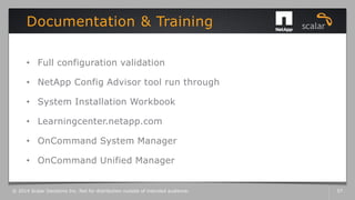 • Full configuration validation
• NetApp Config Advisor tool run through
• System Installation Workbook
• Learningcenter.netapp.com
• OnCommand System Manager
• OnCommand Unified Manager
Documentation & Training
© 2014 Scalar Decisions Inc. Not for distribution outside of intended audience. 57
 