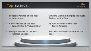 Top awards.
© 2014 Scalar Decisions Inc. Not for distribution outside of intended audience. 6
• Brocade Partner of the Year
~ Innovation
• Cisco Partner of the Year
~ Data Centre & Virtualization
• NetApp Partner of the Year
~ Central Canada
• VMware Global Emerging Products
Partner of the Year
• F5 VAR Partner of the Year
~ North America
• Palo Alto Networks Rookie of the
Year
 