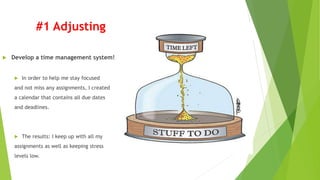 #1 Adjusting
 Develop a time management system!
 In order to help me stay focused
and not miss any assignments, I created
a calendar that contains all due dates
and deadlines.
 The results: I keep up with all my
assignments as well as keeping stress
levels low.
 