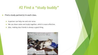 #2 Find a “study buddy”
 Find a study partner(s) in each class.
 A partner can help me and vice versa
 We can share notes and study together, which is more effective.
 Also, making new friends is always a good thing.
 