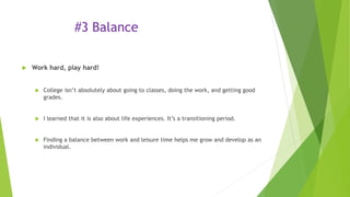 #3 Balance
 Work hard, play hard!
 College isn’t absolutely about going to classes, doing the work, and getting good
grades.
 I learned that it is also about life experiences. It’s a transitioning period.
 Finding a balance between work and leisure time helps me grow and develop as an
individual.
 