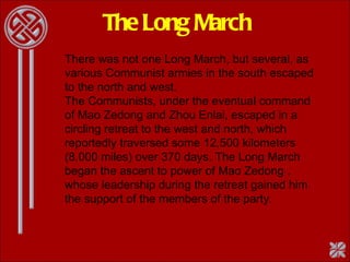The Long March There was not one Long March, but several, as various Communist armies in the south escaped to the north and west.  The Communists, under the eventual command of Mao Zedong and Zhou Enlai, escaped in a circling retreat to the west and north, which reportedly traversed some 12,500 kilometers (8,000 miles) over 370 days. The Long March began the ascent to power of Mao Zedong , whose leadership during the retreat gained him the support of the members of the party.  