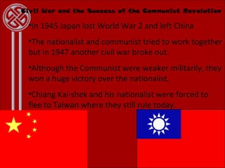 Civil War and the Success of the Communist Revolution In 1945 Japan lost World War 2 and left China The nationalist and communist tried to work together but in 1947 another civil war broke out. Although the Communist were weaker militarily, they won a huge victory over the nationalist. Chiang Kai-shek and his nationalist were forced to flee to Taiwan where they still rule today. 