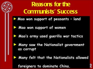 Reasons for the Communists’ Success Mao won support of peasants – land  Mao won support of women Mao’s army used guerilla war tactics Many saw the Nationalist government    as corrupt Many felt that the Nationalists allowed    foreigners to dominate China. 