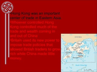Hong Kong was an important center of trade in Eastern Asia. Whoever controlled Hong Kong controlled much of the trade and wealth coming in and out of China . Britain used its new power to impose trade policies that allowed British traders to grow rich while China made little money. 