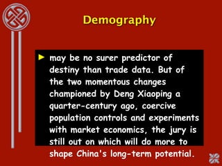 Demography


► may be no surer predictor of
  destiny than trade data. But of
  the two momentous changes
  championed by Deng Xiaoping a
  quarter-century ago, coercive
  population controls and experiments
  with market economics, the jury is
  still out on which will do more to
  shape China's long-term potential.
 