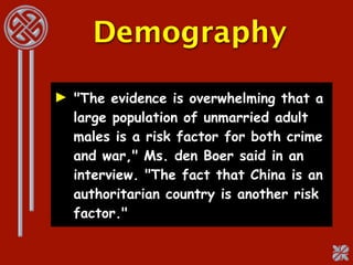 Demography

► "The evidence is overwhelming that a
  large population of unmarried adult
  males is a risk factor for both crime
  and war," Ms. den Boer said in an
  interview. "The fact that China is an
  authoritarian country is another risk
  factor."
 