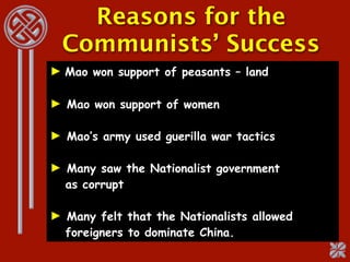 Reasons for the
  Communists’ Success
► Mao won support of peasants – land

► Mao won support of women

► Mao’s army used guerilla war tactics

► Many saw the Nationalist government
  as corrupt

► Many felt that the Nationalists allowed
  foreigners to dominate China.
 