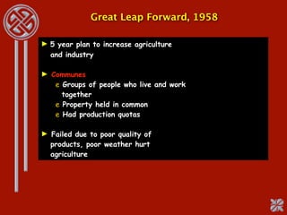 Great Leap Forward, 1958

► 5 year plan to increase agriculture
  and industry

► Communes
   e Groups of people who live and work
     together
   e Property held in common
   e Had production quotas

► Failed due to poor quality of
  products, poor weather hurt
  agriculture
 