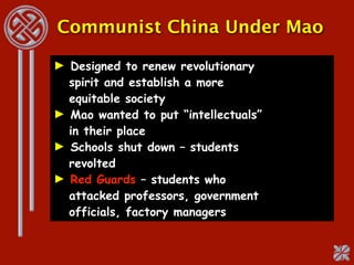 Communist China Under Mao

► Designed to renew revolutionary
  spirit and establish a more
  equitable society
► Mao wanted to put “intellectuals”
  in their place
► Schools shut down – students
  revolted
► Red Guards – students who
  attacked professors, government
  officials, factory managers
 