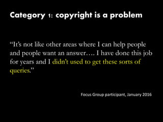 Category 1: copyright is a problem
“It’s not like other areas where I can help people
and people want an answer…. I have done this job
for years and I didn’t used to get these sorts of
queries.”
Focus Group participant, January 2016
 