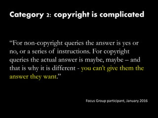 Category 2: copyright is complicated
“For non-copyright queries the answer is yes or
no, or a series of instructions. For copyright
queries the actual answer is maybe, maybe – and
that is why it is different - you can’t give them the
answer they want.”
Focus Group participant, January 2016
 