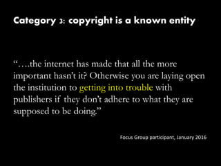 Category 3: copyright is a known entity
“….the internet has made that all the more
important hasn’t it? Otherwise you are laying open
the institution to getting into trouble with
publishers if they don’t adhere to what they are
supposed to be doing.”
Focus Group participant, January 2016
 