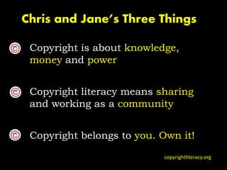 Copyright is about knowledge,
money and power
Copyright literacy means sharing
and working as a community
Copyright belongs to you. Own it!
Chris and Jane’s Three Things
copyrightliteracy.org
 