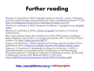 Further reading
Morrison, C and Secker J. (2015) Copyright Literacy in the UK: a survey of librarians
and other cultural heritage sector professionals. Library and Information Research. 39 (121)
http://www.lirgjournal.org.uk/lir/ojs/index.php/lir/article/view/675
Morrison, C and Secker, J (2016) Exceptions for libraries. Copyrightuser.org. Available
online.
Morrison, C and Secker, J. (2016) A Guide to Copyright. Association of University
Administrators.
Rios-Amaya, Juliana, Secker, Jane and Morrison, Chris (2016) Lecture recording in
higher education: risky business or evolving open practice. LSE / University of Kent,
London, UK. http://eprints.lse.ac.uk/68275/
Secker, J and Morrison, C. (2016) Copyright and E-learning: a guide for practitioners. Facet
publishing: London. Chapter 6: Copyright education and training available online.
Todorova, T., Trencheva, T., Kurbanoğlu, S., Dogan G., & Horvat, A. (2014) A
Multinational Study on Copyright Literacy Competencies of LIS Professionals.
Presentation given at 2nd European Conference on Information Literacy (ECIL) held
in Dubrovnik. October 2014. Retrieved March 13, 2015 from
http://ecil2014.ilconf.org/wp-content/uploads/2014/11/Todorova.pdf
https://copyrightliteracy.org @UKCopyrightLit
 