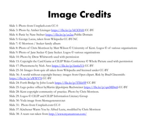 Image Credits
Slide 1: Photo from Unsplash.com CC-0
Slide 3: Photo by Amber Litzinger https://flic.kr/p/bEXT6H CC-BY
Slide 4: Panic by Nate Stelner https://flic.kr/p/us2aa Public Domain
Slide 5: George Lucas, taken from Wikipedia CC-BY-NC
Slide 7: © Morrison / Secker family album
Slide 8: Photo of Chris Morrison by Matt Wilson © University of Kent. Logos © of various organisations
Slide 9: Photo of Jane Secker © Jane Secker. Logos © various organisations
Slide 10: Photo by Drew Whitworth used with permission
Slide 15: Copyright the Card Game at CILIP Wales Conference © Whole Picture used with permission
Slide 17: Phenomena by Nick Ares https://flic.kr/p/6m6uYA CC-BY
Slide 25-34: Images from quiz all taken from Wikipedia and licensed under CC-BY
Slide 36: A world without copyright literacy: images from Open clipart. Risk by Brad Clinesmith:
https://flic.kr/p/aWW978 CC-BY
Slide 24: Forth Bridge by John Loach https://flic.kr/p/TTkb9P CC-BY
Slide 25: Lego police officer byMartin @pokipsie Rechsteiner https://flic.kr/p/qmMDmS CC-BY
Slide 28: Kent copyright community of practice. Photo by Chris Morrison.
Slide 29: Logos © CILIP and CILIP Information Literacy Group
Slide 30: Yoda image from Memegenerator.net
Slide 31: Photo from Unsplash.com CC-0
Slide 37: Kitchener Wants You by Alfred Leete, modified by Chris Morrison
Slide 38: A team van taken from http://www.myateamvan.com/
 