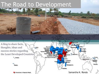 The Road to Development




A blog to share facts,
thoughts, ideas and
success stories regarding
the Least Developed Countries




                                Samantha K. Ronda
 