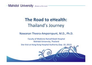 The Road to eHealth: 
      Thailand’s Journey
Nawanan Theera‐Ampornpunt, M.D., Ph.D.
          Faculty of Medicine Ramathibodi Hospital
                 Mahidol University, Thailand
 Site Visit at Hong Kong Hospital Authority (Sep. 10, 2012)
 