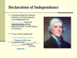 Declaration of Independence It declared that the Thirteen Colonies in North America were independent of  and were separate states, calling themselves the “United States of America” It was written mainly by  . It explained the  .  to  from Britain Thomas Jefferson separate Great Britain reasons 