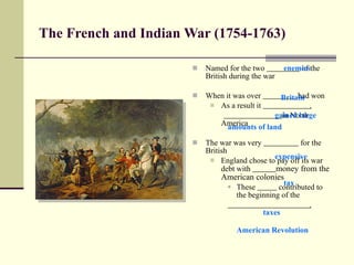 The French and Indian War (1754-1763) Named for the two  of the British during the war When it was over  had won As a result it  . in North America The war was very  for the British England chose to pay off its war debt with  money from the American colonies These  contributed to the beginning of the  . enemies Britain gained large expensive American Revolution tax amounts of land taxes 