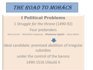 The Road to Mohács
             I Political Problems
        1 Struggle for the throne (1490-92)
                 Four pretenders
  János Corvin - Maxmilian Hapsburg - Wladyslaw Jagiello - János Albert



ideal candidate: promised abolition of irregular
                   subsidies
        under the control of the barons
             1490-1516 Ulászló II
 