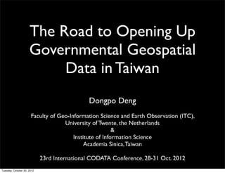 The Road to Opening Up
                     Governmental Geospatial
                          Data in Taiwan
                                             Dongpo Deng
                      Faculty of Geo-Information Science and Earth Observation (ITC),
                                   University of Twente, the Netherlands
                                                        &
                                       Institute of Information Science
                                            Academia Sinica, Taiwan

                            23rd International CODATA Conference, 28-31 Oct. 2012
Tuesday, October 30, 2012
 