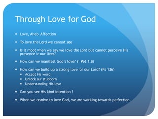 Through Love for God
 Love, Aheb, Affection
 To love the Lord we cannot see
 Is it moot when we say we love the Lord but cannot perceive His
presence in our lives?
 How can we manifest God’s love? (1 Pet 1:8)
 How can we build up a strong love for our Lord? (Ps 136)
 Accept His word
 Unlock our stubborn
 Understanding His love
 Can you see His kind intention ?
 When we resolve to love God, we are working towards perfection.
 