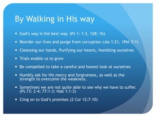 By Walking in His way
 God’s way is the best way. (Ps 1: 1-2, 128: 1b)
 Reorder our lives and purge from corruption (Jas 1:21, 1Pet 2:1)
 Cleansing our hands, Purifying our hearts, Humbling ourselves
 Trials enable us to grow
 Be compelled to take a careful and honest look at ourselves
 Humbly ask for His mercy and forgiveness, as well as the
strength to overcome the weakness.
 Sometimes we are not quite able to see why we have to suffer.
(Ps 73: 2-4; 77:1-3: Hab 1:1-3)
 Cling on to God’s promises (2 Cor 12:7-10)
 
