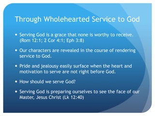 Through Wholehearted Service to God
 Serving God is a grace that none is worthy to receive.
(Rom 12:1; 2 Cor 4:1; Eph 3:8)
 Our characters are revealed in the course of rendering
service to God.
 Pride and jealousy easily surface when the heart and
motivation to serve are not right before God.
 How should we serve God?
 Serving God is preparing ourselves to see the face of our
Master, Jesus Christ (Lk 12:40)
 